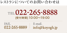 レストランについてのお問い合わせは TEL. 022-265-8888 [受付時間] 10:00〜19:00 FAX. 022-265-8889 E-mail. restaurant@koyogh.jp