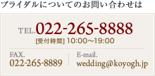 ブライダルについてのお問い合わせは TEL. 022-265-8888 [受付時間] 10:00〜19:00 FAX. 022-265-8889 E-mail. wedding@koyogh.jp